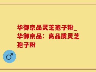 华御京品灵芝孢子粉_华御京品：高品质灵芝孢子粉