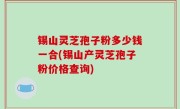锡山灵芝孢子粉多少钱一合(锡山产灵芝孢子粉价格查询)