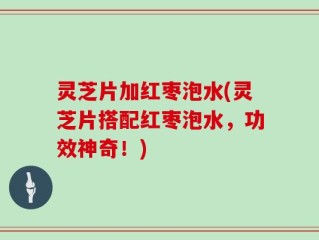 灵芝片加红枣泡水(灵芝片搭配红枣泡水，功效神奇！)