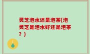 灵芝泡水还是泡茶(泡灵芝是泡水好还是泡茶？)