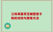 三和真菌灵芝破壁孢子粉的功效与使用方法