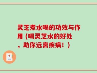 灵芝煮水喝的功效与作用 (喝灵芝水的好处，助你远离疾病！)