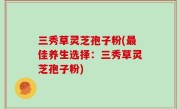 三秀草灵芝孢子粉(最佳养生选择：三秀草灵芝孢子粉)