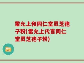 雷允上和同仁堂灵芝孢子粉(雷允上代言同仁堂灵芝孢子粉)
