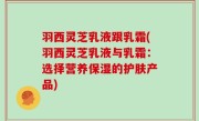 羽西灵芝乳液跟乳霜(羽西灵芝乳液与乳霜：选择营养保湿的护肤产品)