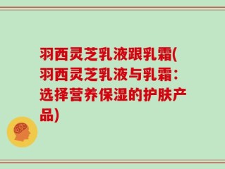 羽西灵芝乳液跟乳霜(羽西灵芝乳液与乳霜：选择营养保湿的护肤产品)