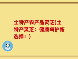 土特产农产品灵芝(土特产灵芝：健康呵护新选择！)