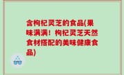 含枸杞灵芝的食品(果味满满！枸杞灵芝天然食材搭配的美味健康食品)
