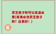 灵芝孢子粉可以高温水煮(用沸水泡灵芝孢子粉？这更好！)
