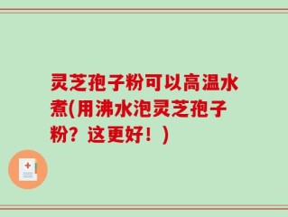灵芝孢子粉可以高温水煮(用沸水泡灵芝孢子粉？这更好！)