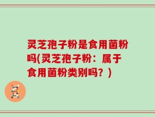 灵芝孢子粉是食用菌粉吗(灵芝孢子粉：属于食用菌粉类别吗？)