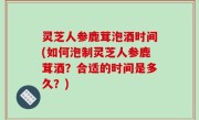 灵芝人参鹿茸泡酒时间(如何泡制灵芝人参鹿茸酒？合适的时间是多久？)