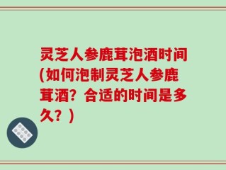 灵芝人参鹿茸泡酒时间(如何泡制灵芝人参鹿茸酒？合适的时间是多久？)