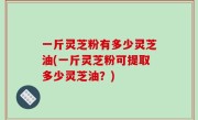 一斤灵芝粉有多少灵芝油(一斤灵芝粉可提取多少灵芝油？)
