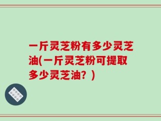 一斤灵芝粉有多少灵芝油(一斤灵芝粉可提取多少灵芝油？)