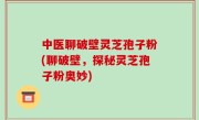 中医聊破壁灵芝孢子粉(聊破壁，探秘灵芝孢子粉奥妙)