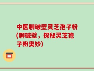 中医聊破壁灵芝孢子粉(聊破壁，探秘灵芝孢子粉奥妙)