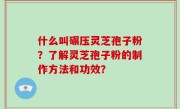 什么叫碾压灵芝孢子粉？了解灵芝孢子粉的制作方法和功效？