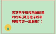 灵芝孢子粉和玛咖能同时吃吗(灵芝孢子粉和玛咖可否一起服用？)