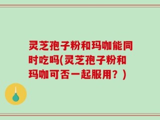灵芝孢子粉和玛咖能同时吃吗(灵芝孢子粉和玛咖可否一起服用？)