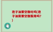 孢子油要空腹吃吗(孢子油需要空腹服用吗？)