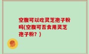 空腹可以吃灵芝孢子粉吗(空腹可否食用灵芝孢子粉？)