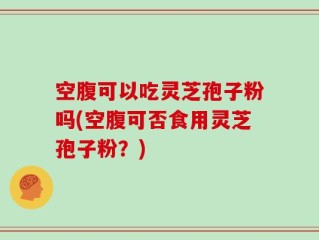 空腹可以吃灵芝孢子粉吗(空腹可否食用灵芝孢子粉？)