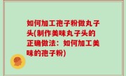如何加工孢子粉做丸子头(制作美味丸子头的正确做法：如何加工美味的孢子粉)