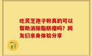 吃灵芝孢子粉真的可以帮助消除脂肪瘤吗？网友们亲身体验分享