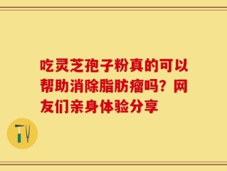 吃灵芝孢子粉真的可以帮助消除脂肪瘤吗？网友们亲身体验分享