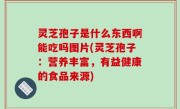 灵芝孢子是什么东西啊能吃吗图片(灵芝孢子：营养丰富，有益健康的食品来源)