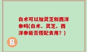 白术可以加灵芝和西洋参吗(白术、灵芝、西洋参能否搭配食用？)