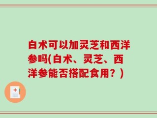 白术可以加灵芝和西洋参吗(白术、灵芝、西洋参能否搭配食用？)