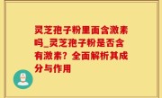 灵芝孢子粉里面含激素吗_灵芝孢子粉是否含有激素？全面解析其成分与作用
