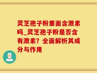 灵芝孢子粉里面含激素吗_灵芝孢子粉是否含有激素？全面解析其成分与作用