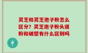 灵芝和灵芝孢子粉怎么区分？灵芝孢子粉头道粉和破壁有什么区别吗