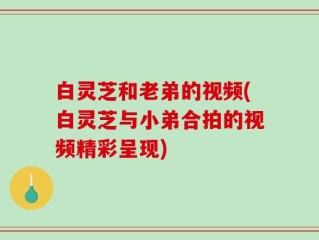 白灵芝和老弟的视频(白灵芝与小弟合拍的视频精彩呈现)