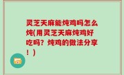 灵芝天麻能炖鸡吗怎么炖(用灵芝天麻炖鸡好吃吗？炖鸡的做法分享！)