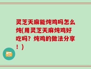 灵芝天麻能炖鸡吗怎么炖(用灵芝天麻炖鸡好吃吗？炖鸡的做法分享！)