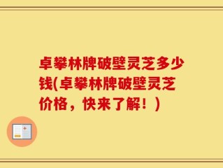 卓攀林牌破壁灵芝多少钱(卓攀林牌破壁灵芝价格，快来了解！)