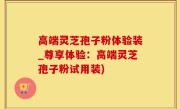 高端灵芝孢子粉体验装_尊享体验：高端灵芝孢子粉试用装)