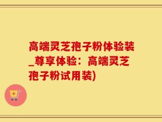 高端灵芝孢子粉体验装_尊享体验：高端灵芝孢子粉试用装)