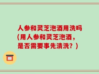 人参和灵芝泡酒用洗吗(用人参和灵芝泡酒，是否需要事先清洗？)