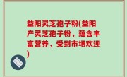 益阳灵芝孢子粉(益阳产灵芝孢子粉，蕴含丰富营养，受到市场欢迎)