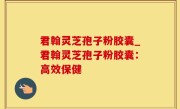 君翰灵芝孢子粉胶囊_君翰灵芝孢子粉胶囊：高效保健