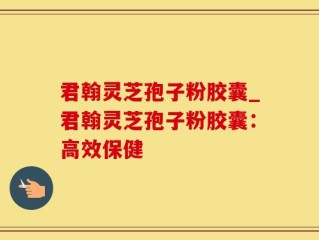 君翰灵芝孢子粉胶囊_君翰灵芝孢子粉胶囊：高效保健