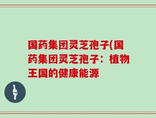 国药集团灵芝孢子(国药集团灵芝孢子：植物王国的健康能源