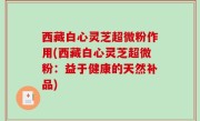 西藏白心灵芝超微粉作用(西藏白心灵芝超微粉：益于健康的天然补品)