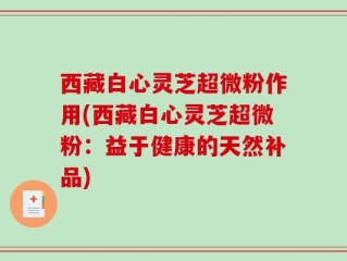 西藏白心灵芝超微粉作用(西藏白心灵芝超微粉：益于健康的天然补品)