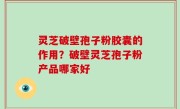 灵芝破壁孢子粉胶囊的作用？破壁灵芝孢子粉产品哪家好